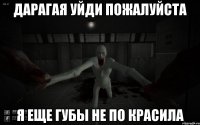 Дарагая уйди пожалуйста Я еще губы не по красила