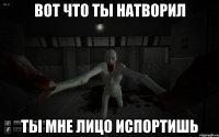 Вот что ты натворил Ты мне лицо испортишь