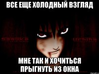 Все еще холодный взгляд Мне так и хочиться прыгнуть из окна