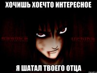 Хочишь хоечто интересное Я шатал твоего отца