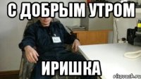 С добрым утром Иришка