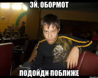 Эй, обормот Подойди поближе