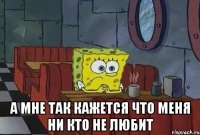  А МНЕ ТАК КАЖЕТСЯ ЧТО МЕНЯ НИ КТО НЕ ЛЮБИТ