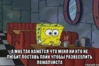  А МНЕ ТАК КАЖЕТСЯ ЧТО МЕНЯ НИ КТО НЕ ЛЮБИТ ПОСТАВЬ ЛАЙК ЧТОБЫ РАЗВЕСЕЛИТЬ ПОЖАЛУЙСТА