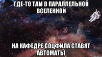 ГДЕ-ТО ТАМ В ПАРАЛЛЕЛЬНОЙ ВСЕЛЕННОЙ НА КАФЕДРЕ СОЦФИЛА СТАВЯТ АВТОМАТЫ