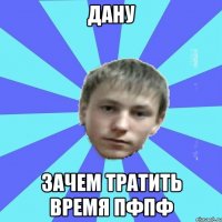Дану зачем тратить время пфпф