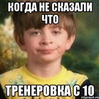 Когда не сказали что тренеровка с 10