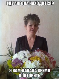 -где Ангола находится? Я вам давала время повторить