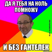 Да я тебя на ноль помножу И без гантелек
