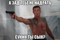 А зад тебе не надрать сукин ты сын?