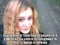  я бачила всіх твоїх подруг,бабнік ти..я думала в тебе сало й ти солідний,а ти просто жирна істиричка