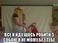  все я йду щось робити з собою,я не можу без тебе