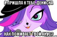 Я пришла к тебе, Дениска Как поживает твой анус?