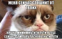 меня сейчас стошнит от твоих няшка,мимими,утити пути.Я тебе сейчас дам пару ласковых ути пути
