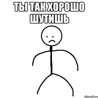 Ты так хорошо шутишь 
