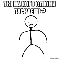 Ты на кого слюни пускаешь? 