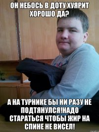 он небось в доту хуярит хорошо да? а на турнике бы ни разу не подтянулся!Надо стараться чтобы жир на спине не висел!