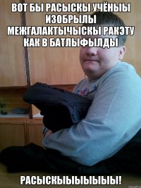 вот бы расыскы учёныы изобрылы межгалактычыскы ракэту как в батлыфылды расыскыыыыыыы!