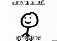 Ты тут не блякай! Зубов мало?