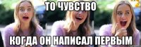то чувство когда он написал первым