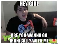 hey girl are you wanna go ironically with me