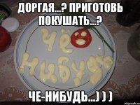 Доргая...? приготовь покушать...? Че-нибудь...) ) )