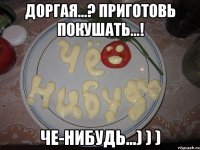 Доргая...? приготовь покушать...! Че-нибудь...) ) )