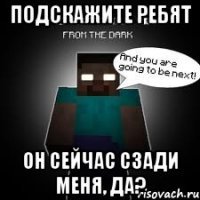 Подскажите ребят Он сейчас сзади меня, да?