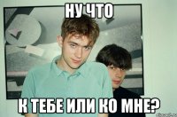 ну что к тебе или ко мне?