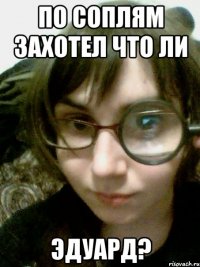 по соплям захотел что ли эдуард?