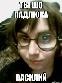 ты шо падлюка василий