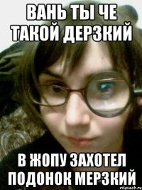 вань ты че такой дерзкий в жопу захотел подонок мерзкий