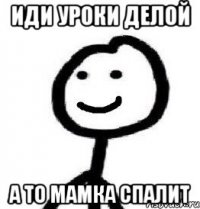иди уроки делой а то мамка спалит