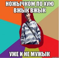 ножычком по хую вжык вжык уже и не мужык