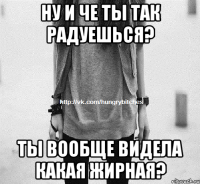 Ну и че ты так радуешься? Ты вообще видела какая жирная?