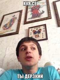 хуя се ты дерзкий