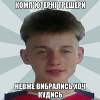 Комп'ютерні трешери Невже вибрались хоч кудись
