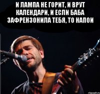 и лампа не горит, и врут календари, и если баба зафрензонила тебя, то напои 