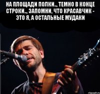 На площади полки.., Темно в конце строки.., Запомни, что красавчик - это я, А остальные мудаки 