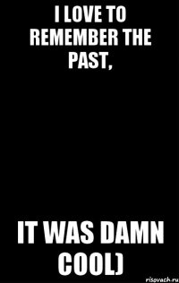 I love to remember the past, it was damn cool)
