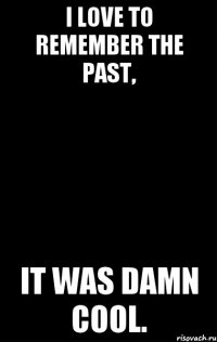 I love to remember the past, it was damn cool.