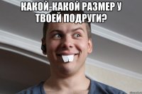 какой-какой размер у твоей подруги? 