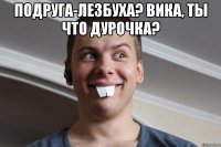 подруга-лезбуха? Вика, ты что дурочка? 
