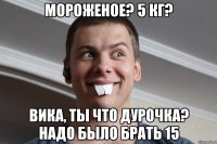 мороженое? 5 кг? Вика, ты что дурочка? надо было брать 15