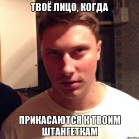 твоё лицо, когда прикасаются к твоим штангеткам