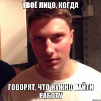 твоё лицо, когда говорят, что нужно найти работу