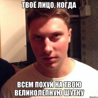 твоё лицо, когда всем похуй на твою великолепную шутку