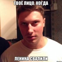 твоё лицо, когда ленина свалили