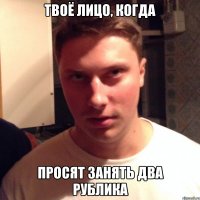 твоё лицо, когда просят занять два рублика