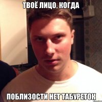 твоё лицо, когда поблизости нет табуреток